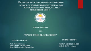 SUBMITTED BY
FAIZAN SHAFI [21304012]
M.Tech (ECE) - Ist year
SUBMITTED TO
Dr. P. Samundiswary
ASSOCIATE PROFESSOR
Dept. Of Electronics Engineering
PRESENTATION
ON
“SPACE TIME BLOCK CODES"
DEPARTMENT OF ELECTRONICS ENGINEERING
SCHOOL OF ENGINEERING AND TECHNOLOGY
PONDICHERRY UNIVERSITY,KALAPET,
PUDUCHERRY-605014
 