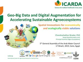 International Center for Agricultural Research in the Dry Areas
icarda.org cgiar.org
A CGIAR Research Center
Geo-Big Data and Digital Augmentation for
Accelerating Sustainable Agroecosystems
Spatial Innovations for economically
and ecologically viable solutions
5th General Assembly of the Arab Water Council
17 Mrach, 2019, Cairo, Egypt
Chandrashekhar Biradar, PhD
Head-Geoinformatics Unit
Principal Scientist (Agro-Ecosystems)
 