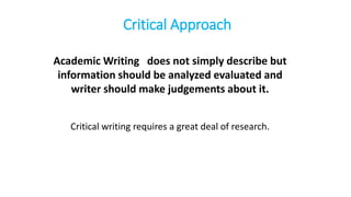 Critical Approach
Academic Writing does not simply describe but
information should be analyzed evaluated and
writer should make judgements about it.
Critical writing requires a great deal of research.
 