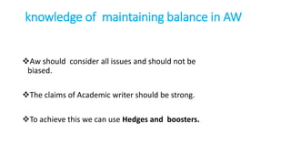knowledge of maintaining balance in AW
Aw should consider all issues and should not be
biased.
The claims of Academic writer should be strong.
To achieve this we can use Hedges and boosters.
 