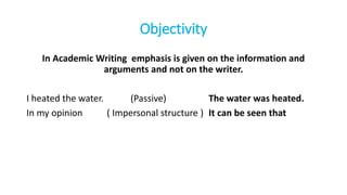 Objectivity
In Academic Writing emphasis is given on the information and
arguments and not on the writer.
I heated the water. (Passive) The water was heated.
In my opinion ( Impersonal structure ) It can be seen that
 