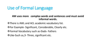 Use of Formal Language
AW uses more complex words and sentences and must avoid
informal words.
There is AWL and ACL academic vocabulary list.
For Example- Significant, Considerable, Clearly etc.
Formal Vocabulary such as-Dads- Fathers
Like-Such as,3- Three, significant etc.
 
