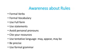 Awareness about Rules
• Formal Verbs
• Formal Vocabulary
• Use Full form
• Use statements
• Avoid personal pronouns
• Cite your resources
• Use tentative language- may, appear, may be
• Be precise
• Use formal grammar
 