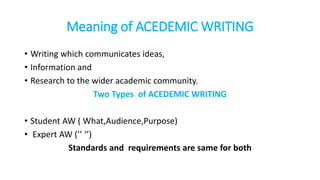 Meaning of ACEDEMIC WRITING
• Writing which communicates ideas,
• Information and
• Research to the wider academic community.
Two Types of ACEDEMIC WRITING
• Student AW ( What,Audience,Purpose)
• Expert AW (’’ ‘’)
Standards and requirements are same for both
 