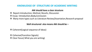 AW should have a clear structure
 Report-Introduction, Method, Results, Discussion
 Essay- Introduction,Body,Conclusion
 Many more types such as-Literature Review,Dissertation,Research proposal
Well structured also means AW should be –
 Coherent(Logical sequence of ideas)
 Cohesive(Transition Signals)
 Clear Focus( What you are writing)
KNOWLEDGE OF STRUCTURE OF ACADEMIC WRITING
 