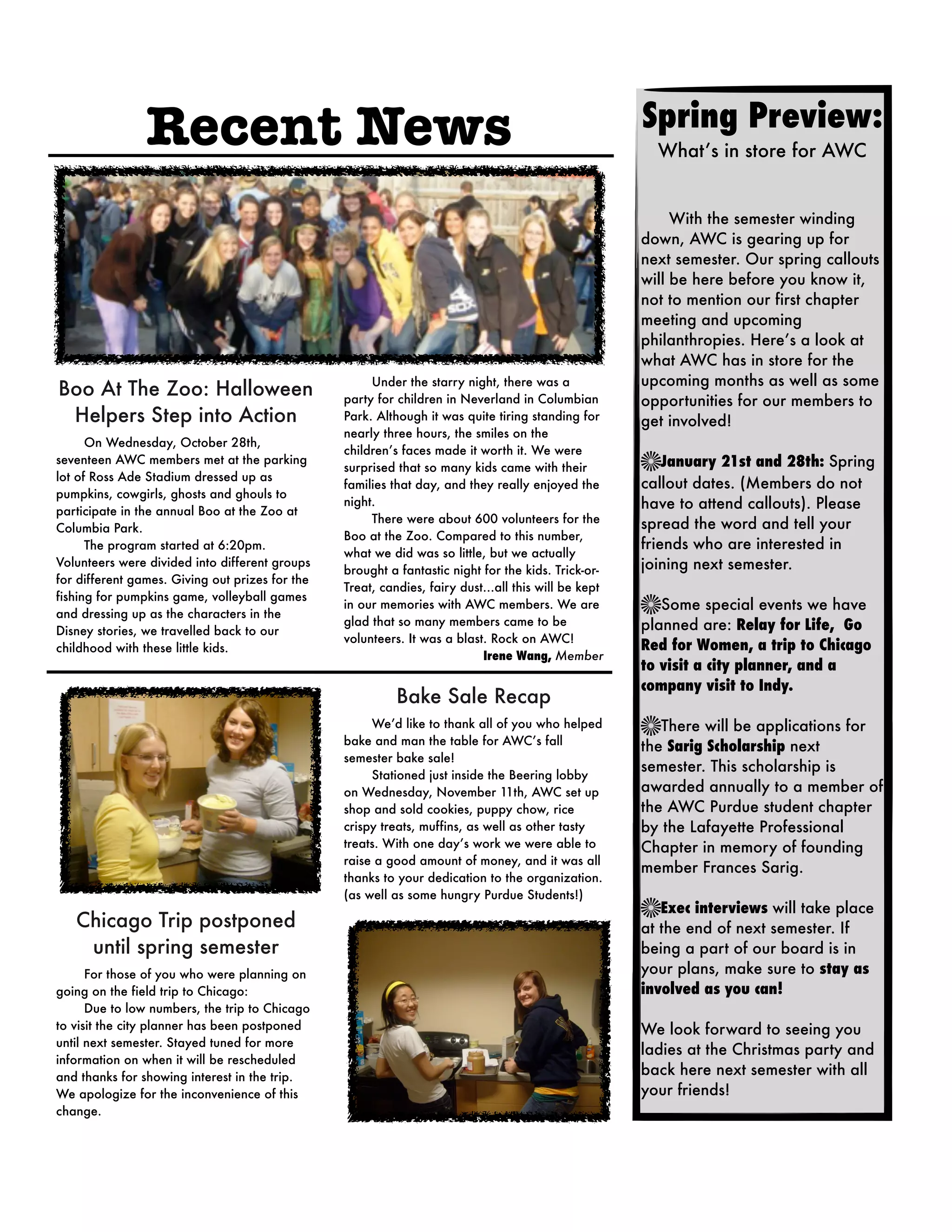 Recent News                                                                              Spring Preview:
                                                                                                         What’s in store for AWC


                                                                                                     
    With the semester winding
                                                                                                     down, AWC is gearing up for
                                                                                                     next semester. Our spring callouts
                                                                                                     will be here before you know it,
                                                                                                     not to mention our first chapter
                                                                                                     meeting and upcoming
                                                                                                     philanthropies. Here’s a look at
                                                                                                     what AWC has in store for the
                                                      Under the starry night, there was a            upcoming months as well as some
Boo At The Zoo: Halloween                        party for children in Neverland in Columbian        opportunities for our members to
 Helpers Step into Action                        Park. Although it was quite tiring standing for     get involved!
                                                 nearly three hours, the smiles on the
      On Wednesday, October 28th,
                                                 children’s faces made it worth it. We were
seventeen AWC members met at the parking
                                                 surprised that so many kids came with their             January 21st and 28th: Spring
lot of Ross Ade Stadium dressed up as
                                                 families that day, and they really enjoyed the      callout dates. (Members do not
pumpkins, cowgirls, ghosts and ghouls to
participate in the annual Boo at the Zoo at
                                                 night.                                              have to attend callouts). Please
                                                      There were about 600 volunteers for the        spread the word and tell your
Columbia Park.
                                                 Boo at the Zoo. Compared to this number,
      The program started at 6:20pm.                                                                 friends who are interested in
                                                 what we did was so little, but we actually
Volunteers were divided into different groups
                                                 brought a fantastic night for the kids. Trick-or-   joining next semester.
for different games. Giving out prizes for the
                                                 Treat, candies, fairy dust…all this will be kept
fishing for pumpkins game, volleyball games
                                                 in our memories with AWC members. We are               Some special events we have
and dressing up as the characters in the
                                                 glad that so many members came to be                planned are: Relay for Life, Go
Disney stories, we travelled back to our
                                                 volunteers. It was a blast. Rock on AWC!
childhood with these little kids.                                                                    Red for Women, a trip to Chicago
                                                                           Irene Wang, Member
                                                                                                     to visit a city planner, and a
                                                                                                     company visit to Indy.
                                                          Bake Sale Recap
                                                      We’d like to thank all of you who helped          There will be applications for
                                                 bake and man the table for AWC’s fall               the Sarig Scholarship next
                                                 semester bake sale!
                                                                                                     semester. This scholarship is
                                                      Stationed just inside the Beering lobby
                                                 on Wednesday, November 11th, AWC set up             awarded annually to a member of
                                                 shop and sold cookies, puppy chow, rice             the AWC Purdue student chapter
                                                 crispy treats, muffins, as well as other tasty      by the Lafayette Professional
                                                 treats. With one day’s work we were able to         Chapter in memory of founding
                                                 raise a good amount of money, and it was all
                                                                                                     member Frances Sarig. 
                                                 thanks to your dedication to the organization.
                                                 (as well as some hungry Purdue Students!)
                                                                                                        Exec interviews will take place
   Chicago Trip postponed                                                                            at the end of next semester. If
    until spring semester                                                                            being a part of our board is in
      For those of you who were planning on                                                          your plans, make sure to stay as
going on the field trip to Chicago:                                                                  involved as you can!
      Due to low numbers, the trip to Chicago
to visit the city planner has been postponed                                                         We look forward to seeing you
until next semester. Stayed tuned for more
                                                                                                     ladies at the Christmas party and
information on when it will be rescheduled
and thanks for showing interest in the trip.                                                         back here next semester with all
We apologize for the inconvenience of this                                                           your friends!
change.
 