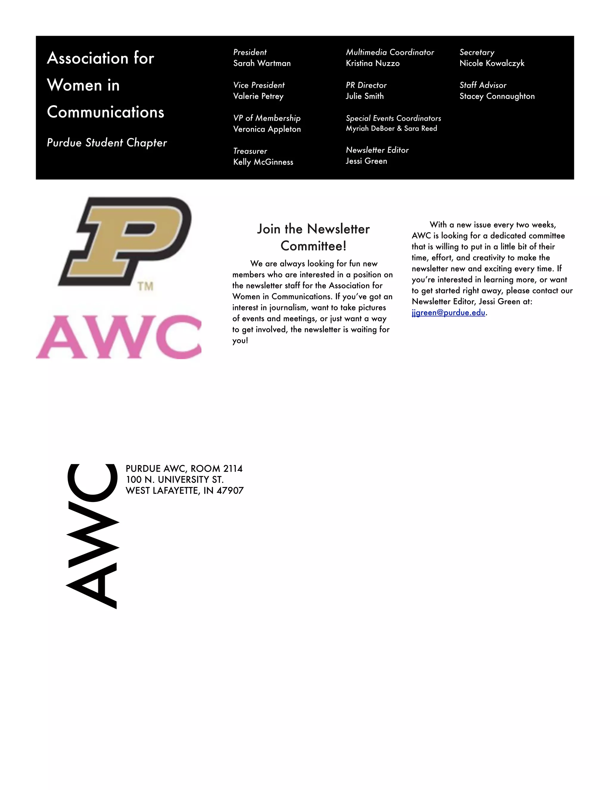 President                       Multimedia Coordinator           Secretary
Association for                    Sarah Wartman                   Kristina Nuzzo                   Nicole Kowalczyk


Women in                           Vice President                  PR Director                      Staff Advisor
                                   Valerie Petrey                  Julie Smith                      Stacey Connaughton

Communications                     VP of Membership                Special Events Coordinators
                                   Veronica Appleton               Myriah DeBoer & Sara Reed

Purdue Student Chapter
                                   Treasurer                       Newsletter Editor
                                   Kelly McGinness                 Jessi Green




                                                                                             With a new issue every two weeks,
                                          Join the Newsletter                          AWC is looking for a dedicated committee
                                              Committee!                               that is willing to put in a little bit of their
                                                                                       time, effort, and creativity to make the
                                        We are always looking for fun new
                                                                                       newsletter new and exciting every time. If
                                   members who are interested in a position on
                                                                                       you’re interested in learning more, or want
                                   the newsletter staff for the Association for
                                                                                       to get started right away, please contact our
                                   Women in Communications. If you’ve got an
                                                                                       Newsletter Editor, Jessi Green at:
                                   interest in journalism, want to take pictures
                                                                                       jjgreen@purdue.edu.
                                   of events and meetings, or just want a way
                                   to get involved, the newsletter is waiting for
                                   you!
AWC




              PURDUE AWC, ROOM 2114
              100 N. UNIVERSITY ST.
              WEST LAFAYETTE, IN 47907
 