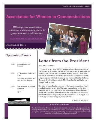 Purdue University Student Chapter




Association for Women in Communications

     Offering communication
  students a welcoming place to
   grow, connect and succeed.
  http://www.web.ics.purdue.edu/~awc/


December 2010


Upcoming Events
                                     Letter from the President
   1/10   Second Semester
          Begins                     Dear AWC members,
                                        This will be my final AWC President’s letter. I regret to inform
                                     you that I will be leaving Purdue next semester and be handing over
   1/19   2nd Semester Call-Out 6    the Presidency to our Vice President, Valerie Petrey. I have been
          p.m.                       offered an outstanding internship position in Chicago that I could
          *Current Members Do        not pass up and will be finishing up my classes at Purdue Calumet.
          Not Need to Attend         However, I will still graduate in May from Purdue and I plan on
                                     coming back to visit.

   1/25   First Meeting of Second    Deciding to leave Purdue was one of the toughest decisions I have
          Semester                   ever had to make in my life. The main reason being is that it is
                                     tough for me to say goodbye to this organization. I have been an
          6 p.m.
                                     active AWC member since my freshmen year and have served on
                                     the exec board for the past 3 years. I could not ask to be a part of a
                                     better organization during my time at Purdue.
                                                                                    Continued on page 3

                                                    Mission Statement
                            The Association for Women in Communications is a professional organization that
                             champions the advancement of women across all communications disciplines by
                            recognizing excellence, promoting leadership and positioning its members at the
                                              forefront of the evolving communications era.
 