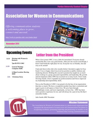 Purdue University Student Chapter



Association for Women in Communications

Offering communication students
a welcoming place to grow,
connect and succeed.
http://web.ics.purdue.edu/~awc/index.html


November 2011



Upcoming Events
                                         Letter from the President
11/15    Meeting with Women in
         Business                       When I first joined AWC, I was a little bit intimidated. Everyone already
                                        seemed like they were very good friends. After just one social event though, I
         7pm RAWLS 1062                 knew I had found the right place for me. Everyone was so friendly, fun and
                                        easy to be around!
11/29    General Meeting-
         Computer Skills                I had only been in the club a few months before I decided to apply for Exec
                                        board. I was so happy when I received my position as public relations and
         6:30pm Location: Beering       marketing director. Holding this executive position has taught me so much
         B282
                                        about working in a group, personal responsibility and leadership. My growth
  12/6   Christmas Party                and development within AWC has occurred on so many levels. I have made
                                        life-long friends, I have expanded my professionalism and I have improved
                                        my leadership and responsibility skills.

                                        Now as the President of AWC, I am proud to be the face of an organization
                                        that does so much. We have a wonderful member base that is committed and
                                        eager to grow in all aspects of their lives. We give back through
                                        Philanthropic events, and most importantly, we have fun. AWC has been
                                        such a positive experience for me, and will always be a part of my life that I
                                        remember fondly.

                                        Julie Smith-AWC President


                                                                                          Mission Statement
                                    The Association for Women in Communications is a professional organization that
                                      champions the advancement of women across all communications disciplines by
                                      recognizing excellence, promoting leadership and positioning its members at the
                                                                       forefront of the evolving communications era.
 