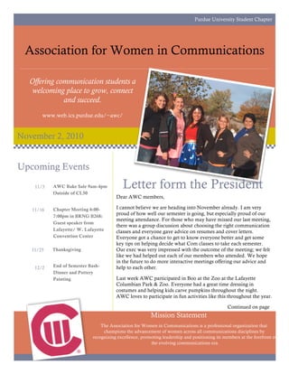 Purdue University Student Chapter




 Association for Women in Communications

  Offering communication students a
   welcoming place to grow, connect
             and succeed.
       www.web.ics.purdue.edu/~awc/


November 2, 2010


Upcoming Events
    11/3   AWC Bake Sale 9am-4pm
           Outside of CL50
                                           Letter form the President
                                       Dear AWC members,

   11/16   Chapter Meeting 6:00-       I cannot believe we are heading into November already. I am very
           7:00pm in BRNG B268:
                                       proud of how well our semester is going, but especially proud of our
                                       meeting attendance. For those who may have missed our last meeting,
           Guest speaker from
                                       there was a group discussion about choosing the right communication
           Lafayette/ W. Lafayette     classes and everyone gave advice on resumes and cover letters.
           Convention Center           Everyone got a chance to get to know everyone better and get some
                                       key tips on helping decide what Com classes to take each semester.
   11/25   Thanksgiving                Our exec was very impressed with the outcome of the meeting; we felt
                                       like we had helped out each of our members who attended. We hope
                                       in the future to do more interactive meetings offering our advice and
    12/2   End of Semester Bash-       help to each other.
           Dinner and Pottery
           Painting                    Last week AWC participated in Boo at the Zoo at the Lafayette
                                       Columbian Park & Zoo. Everyone had a great time dressing in
                                       costumes and helping kids carve pumpkins throughout the night.
                                       AWC loves to participate in fun activities like this throughout the year.

                                                                                               Continued on page
                                                         Mission Statement
                                The Association for Women in Communications is a professional organization that
                                 champions the advancement of women across all communications disciplines by
                            recognizing excellence, promoting leadership and positioning its members at the forefront of
                                                        the evolving communications era.
 