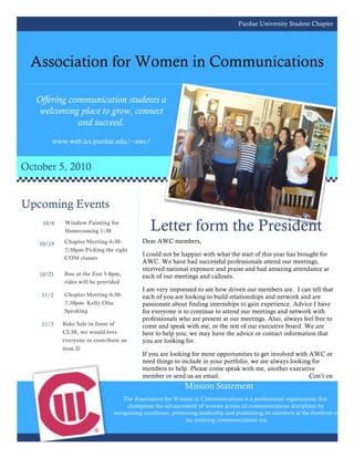 Purdue University Student Chapter




  Association for Women in Communications

   Offering communication students a
    welcoming place to grow, connect
              and succeed.
       www.web.ics.purdue.edu/~awc/


October 5, 2010


Upcoming Events
    10/6   Window Painting for
           Homecoming 1:30                   Letter form the President
   10/19   Chapter Meeting 6:30-         Dear AWC members,
           7:30pm-Picking the right
                                         I could not be happier with what the start of this year has brought for
           COM classes
                                         AWC. We have had successful professionals attend our meetings,
                                         received national exposure and praise and had amazing attendance at
   10/21   Boo at the Zoo 5-8pm,         each of our meetings and callouts.
           rides will be provided
                                         I am very impressed to see how driven our members are. I can tell that
    11/2   Chapter Meeting 6:30-         each of you are looking to build relationships and network and are
           7:30pm- Kelly Olin            passionate about finding internships to gain experience. Advice I have
           Speaking                      for everyone is to continue to attend our meetings and network with
                                         professionals who are present at our meetings. Also, always feel free to
    11/3   Bake Sale in front of         come and speak with me, or the rest of our executive board. We are
           CL50, we would love           here to help you; we may have the advice or contact information that
           everyone to contribute an     you are looking for.
           item 
                                         If you are looking for more opportunities to get involved with AWC or
                                         need things to include in your portfolio, we are always looking for
                                         members to help. Please come speak with me, another executive
                                         member or send us an email.                                    Con’t on
                                                           Mission Statement
                                  The Association for Women in Communications is a professional organization that
                                   champions the advancement of women across all communications disciplines by
                              recognizing excellence, promoting leadership and positioning its members at the forefront of
                                                          the evolving communications era.
 