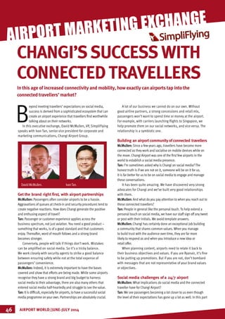 MARKETING
B
eyond meeting travellers’ expectations on social media,
success is derived from a sophisticated ecosystem that can
create an airport experience that travellers find worthwhile
talking about on their networks.
In this executive exchange, David McMullen, VP, SimpliFlying
speaks with Ivan Tan, senior vice president for corporate and
marketing communications, Changi Airport Group.
Get the brand right first, with airport partnerships
McMullen: Passengers often consider airports to be a hassle.
Aggravations of queues at check-in and security procedures tend to
create negative reactions. How does Changi generate the positive
and enthusing aspect of travel?
Tan: Passenger or customer experience applies across the
business spectrum, not just aviation. You need a good product –
something that works, is of a good standard and that customers
enjoy. Thereafter, word of mouth follows and a strong brand
becomes stronger.
Conversely, people will talk if things don’t work. Mistakes
can be amplified on social media. So it’s a tricky balance.
We work closely with security agents to strike a good balance
between ensuring safety while not at the total expense of
passengers’ convenience.
McMullen: Indeed, it is extremely important to have the bases
covered and show that efforts are being made. While some airports
recognise they have a strong brand and big budget to harness
social media to their advantage, there are also many others that
entered social media half-heartedly and struggle to see the value.
Tan: It is difficult, especially for airports, to have a successful social
media programme on your own. Partnerships are absolutely crucial.
A lot of our business we cannot do on our own. Without
good airline partners, a strong concessions and retail mix,
passengers won’t want to spend time or money at the airport.
For example, with carriers launching flights to Singapore, we
help promote them on our social networks, and vice versa. The
relationship is a symbiotic one.
Building an airport community of connected travellers
McMullen: Since a few years ago, travellers have become more
connected as they work and socialise on mobile devices while on
the move. Changi Airport was one of the first few airports in the
world to establish a social media presence.
Tan: I’m sometimes asked why is Changi on social media? The
honest truth is if we are not on it, someone will be on it for us.
It is far better for us to be on social media to engage and manage
these conversations.
It has been quite amazing. We have discovered very strong
advocates for Changi and we’ve built very good relationships
with them.
McMullen: And what do you pay attention to when you reach out to
these connected travellers?
Tan: People in general like the personal touch. To help extend a
personal touch on social media, we have our staff sign off any tweet
or post with their initials. We avoid template answers.
McMullen: Changi has certainly done an exceptional job building
a community that shares common values. When you manage
to build trust with the audience over time, they are far more
likely to respond as and when you introduce a new idea or
retail offer.
When planning content, airports need to relate it back to
their business objectives and values. If you are Ryanair, it’s fine
to be putting up promotions. But if you are not, don’t bombard
with messages that are not representative of your brand values
or objectives.
Social media challenges of a 24/7 airport
McMullen: What implications do social media and the connected
traveller have for Changi Airport?
Tan: We see passengers becoming a lot closer to us even though
the level of their expectations has gone up a lot as well. In this part
AIRPORT WORLD/JUNE-JULY 201446
AIRPORT MARKETING EXCHANGE
In this age of increased connectivity and mobility, how exactly can airports tap into the
connected travellers’ market?
CHANGI’SSUCCESSWITH
CONNECTEDTRAVELLERS
DavidMcMullen.		 IvanTan.
 