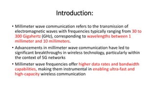 Introduction:
• Millimeter wave communication refers to the transmission of
electromagnetic waves with frequencies typically ranging from 30 to
300 Gigahertz (GHz), corresponding to wavelengths between 1
millimeter and 10 millimeters.
• Advancements in millimeter wave communication have led to
significant breakthroughs in wireless technology, particularly within
the context of 5G networks
• Millimeter wave frequencies offer higher data rates and bandwidth
capabilities, making them instrumental in enabling ultra-fast and
high-capacity wireless communication
 