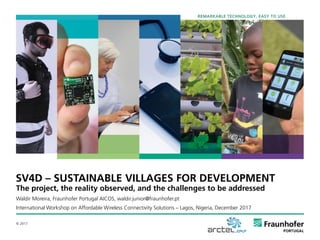 © 2017
The project, the reality observed, and the challenges to be addressed
Waldir Moreira, Fraunhofer Portugal AICOS, waldir.junior@fraunhofer.pt
International Workshop on Affordable Wireless Connectivity Solutions – Lagos, Nigeria, December 2017
SV4D – SUSTAINABLE VILLAGES FOR DEVELOPMENT
REMARKABLE TECHNOLOGY, EASY TO USE
 