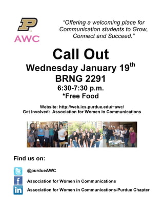  

                    “Offering a welcoming place for
                   Communication students to Grow,
                        Connect and Succeed.”


                Call Out
                                                  th
    Wednesday January 19
         BRNG 2291
                  6:30-7:30 p.m.
                    *Free Food
           Website: http://web.ics.purdue.edu/~awc/
   Get Involved: Association for Women in Communications




Find us on:
    @purdueAWC

    Association for Women in Communications

    Association for Women in Communications-Purdue Chapter
 