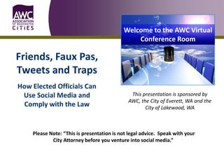 Welcome to the AWC Virtual
                                               Conference Room

Friends, Faux Pas,
Tweets and Traps
How Elected Officials Can
 Use Social Media and                         This presentation is sponsored by
                                             AWC, the City of Everett, WA and the
  Comply with the Law                               City of Lakewood, WA



    Please Note: “This is presentation is not legal advice. Speak with your
            City Attorney before you venture into social media.”
 