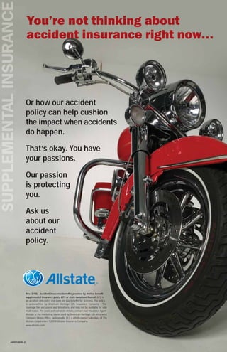 Or how our accident
             policy can help cushion
             the impact when accidents
             do happen.

             That’s okay. You have
             your passions.

             Our passion
             is protecting
             you.

             Ask us
             about our
             accident
             policy.




             Rev. 3/08. Accident insurance bene ts provided by limited bene t
             supplemental insurance policy AP2 or state variations thereof. AP2 is
             an accident only policy and does not pay bene ts for sickness. The policy
             is underwritten by American Heritage Life Insurance Company. The
             coverage has exclusions and limitations, and may not be available for sale
             in all states. For costs and complete details, contact your Insurance Agent.
             Allstate is the marketing name used by American Heritage Life Insurance
             Company (Home Of ce, Jacksonville, FL), a wholly-owned subsidiary of The
             Allstate Corporation. ©2008 Allstate Insurance Company.
             www.allstate.com




AWD10890-2
 