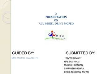 A
PRESENTATION
ON
ALL WHEEL DRIVE MOPED
GUIDED BY: SUBMITTED BY:
MR.MOHIT AWASTHI DIVYA KUMAR
HASSAN IMAM
MUKESH RANJAN
SAMARTH MISHRA
SYED ZEESHAN ZAFAR
 