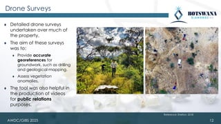 AWDC/GIBS 2025
Drone Surveys
⧫ Detailed drone surveys
undertaken over much of
the property.
⧫ The aim of these surveys
was to:
⧫ Provide accurate
georeferences for
groundwork, such as drilling
and geological mapping.
⧫ Assess vegetation
anomalies.
⧫ The tool was also helpful in
the production of videos
for public relations
purposes.
12
Reference: Shelton, 2018
 