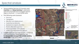 AWDC/GIBS 2025
Spectral analysis
⧫ Terramodelling Services of Canada used
machine and deep learning to delineate
spectral anomalies from European Space
Agency Sentinel 1 / 2 and ASTER data.
⧫ The following were assessed:
⧫ Structure
⧫ Topography
⧫ Elevation and displacement
⧫ Hydrothermal alteration
⧫ Epidote and chlorite alteration
⧫ Radon affected vegetation
⧫ Ferrous and ferric oxide spectra
⧫ ASTER mica and serpentine spectra
⧫ Satellite and UAV spectral analysis, combined
with machine and deep learning, has
fundamentally changed the remote sensing
landscape in the last 5-years.
14
Reference: Terramodelling, 2020
 