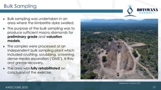 AWDC/GIBS 2025
Bulk Sampling
⧫ Bulk sampling was undertaken in an
area where the kimberlite dyke swelled.
⧫ The purpose of the bulk sampling was to
produce sufficient macro diamonds for
preliminary grade and valuation
models.
⧫ The samples were processed at an
independent bulk sampling plant which
included crushing, scrubbing, screening,
dense media separation (‘DMS’), X-Ray
and grease recovery.
⧫ The area was fully rehabilitated on
conclusion of the exercise.
17
Reference: Vutomi, 2017
 