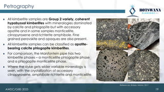 AWDC/GIBS 2025
Petrography
⧫ All kimberlite samples are Group 2 variety, coherent
hypabyssal kimberlites with mineralogies dominated
by calcite and phlogopite but with accessory
apatite and in some samples monticellite,
clinopyroxene and richterite amphibole. Fine
grained perovskite and opaques are also present.
⧫ All kimberlite samples can be classified as apatite-
bearing calcite phlogopite kimberlites.
⧫ For comparison, the Marsfontein pipe has two
kimberlite phases – a monticellite phlogopite phase
and a phlogopite monticellite phase.
⧫ Where the dyke gets wider variable mineralogy is
seen, with the crystallization of accessory
clinopyroxene, amphibole richterite and monticellite.
19
References: Robey, Mishra, 2017
 