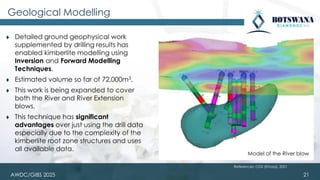 AWDC/GIBS 2025
Geological Modelling
⧫ Detailed ground geophysical work
supplemented by drilling results has
enabled kimberlite modelling using
Inversion and Forward Modelling
Techniques.
⧫ Estimated volume so far of 72,000m3.
⧫ This work is being expanded to cover
both the River and River Extension
blows.
⧫ This technique has significant
advantages over just using the drill data
especially due to the complexity of the
kimberlite root zone structures and uses
all available data.
21
Model of the River blow
References: CGS (Khoza), 2021
 