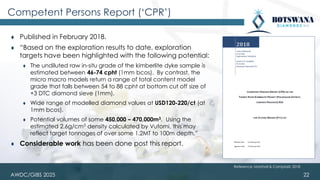 AWDC/GIBS 2025
Competent Persons Report (‘CPR’)
⧫ Published in February 2018.
⧫ “Based on the exploration results to date, exploration
targets have been highlighted with the following potential:
⧫ The undiluted raw in-situ grade of the kimberlite dyke sample is
estimated between 46-74 cpht (1mm bcos). By contrast, the
micro macro models return a range of total content model
grade that falls between 54 to 88 cpht at bottom cut off size of
+3 DTC diamond sieve (1mm).
⧫ Wide range of modelled diamond values at USD120-220/ct (at
1mm bcos).
⧫ Potential volumes of some 450,000 – 470,000m3. Using the
estimated 2.6g/cm3 density calculated by Vutomi, this may
reflect target tonnages of over some 1.2MT to 100m depth.”
⧫ Considerable work has been done post this report.
22
Reference: Marshall & Campbell, 2018
 
