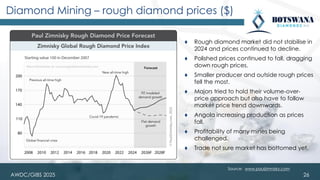 AWDC/GIBS 2025
Diamond Mining – rough diamond prices ($)
⧫ Rough diamond market did not stabilise in
2024 and prices continued to decline.
⧫ Polished prices continued to fall, dragging
down rough prices.
⧫ Smaller producer and outside rough prices
fell the most.
⧫ Majors tried to hold their volume-over-
price approach but also have to follow
market price trend downwards.
⧫ Angola increasing production as prices
fall.
⧫ Profitability of many mines being
challenged.
⧫ Trade not sure market has bottomed yet.
26
Source: www.paulzimnisky.com
 