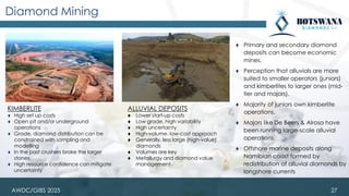 AWDC/GIBS 2025
Diamond Mining
KIMBERLITE
⧫ High set up costs
⧫ Open pit and/or underground
operations
⧫ Grade, diamond distribution can be
constrained with sampling and
modelling
⧫ In the past crushers broke the larger
stones
⧫ High resource confidence can mitigate
uncertainty
ALLUVIAL DEPOSITS
⧫ Lower start-up costs
⧫ Low grade, high variability
⧫ High uncertainty
⧫ High-volume, low-cost approach
⧫ Generally, less large (high-value)
diamonds
⧫ Volumes are key
⧫ Metallurgy and diamond value
management
⧫ Primary and secondary diamond
deposits can become economic
mines.
⧫ Perception that alluvials are more
suited to smaller operators (juniors)
and kimberlites to larger ones (mid-
tier and majors).
⧫ Majority of juniors own kimberlite
operations.
⧫ Majors like De Beers & Alrosa have
been running large-scale alluvial
operations.
⧫ Offshore marine deposits along
Namibian coast formed by
redistribution of alluvial diamonds by
longshore currents
27
 