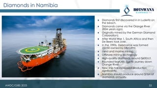 AWDC/GIBS 2025
Diamonds in Namibia
⧫ Diamonds first discovered in in Luderitz on
the beach.
⧫ Diamonds came via the Orange River
(80M years ago).
⧫ Originally mined by the German Diamond
Corporation).
⧫ After World War 1, South Africa and then
De Beers took over.
⧫ In the 1990s, Debmarine was formed
(50/50 owned by DB/GRN).
⧫ Land and marine mining.
⧫ Offshore mining technology
⧫ High-quality diamonds around $600/ct.
⧫ Rounded features due to journey down
Orange River.
⧫ New ship has increased production
significantly.
⧫ Namibia should produce around $1bn of
diamonds annually.
33
 