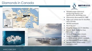 AWDC/GIBS 2025
Diamonds in Canada
⧫ Newest major diamond
producing source, but
significantly declining now.
⧫ Diamonds discovered in 1989.
⧫ High-cost mines due to location
and climate.
⧫ Winter Ice Road.
⧫ Fly-in Fly-out.
⧫ Flagship mines now in decline.
⧫ Diavik, Ekati, Gahcho Kue,
Renard.
⧫ Victor & Snap Lake closed.
⧫ Distinct diamonds: crystals,
octahendrons; black coateds.
⧫ Un-developed projects exist.
⧫ Beneficiation never really
worked in NWT.
34
 