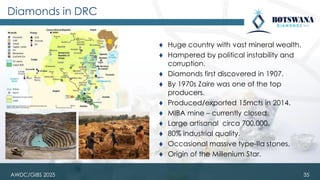 AWDC/GIBS 2025
Diamonds in DRC
⧫ Huge country with vast mineral wealth.
⧫ Hampered by political instability and
corruption.
⧫ Diamonds first discovered in 1907.
⧫ By 1970s Zaire was one of the top
producers.
⧫ Produced/exported 15mcts in 2014.
⧫ MIBA mine – currently closed.
⧫ Large artisanal circa 700,000.
⧫ 80% industrial quality.
⧫ Occasional massive type-IIa stones.
⧫ Origin of the Millenium Star.
35
 