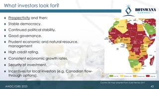 43
⧫ Prospectivity and then:
⧫ Stable democracy.
⧫ Continued political stability.
⧫ Good governance.
⧫ Prudent economic and natural resource.
management
⧫ High credit rating.
⧫ Consistent economic growth rates.
⧫ Security of investment.
⧫ Incentives for local investors (e.g. Canadian flow-
through options).
What investors look for?
Country risk map adapted from: Euler Hermes 2017
AWDC/GIBS 2025
 
