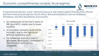 Economic competitiveness analysis: fiscal regimes
A hypothetical primary ‘junior’ diamond resource was tested against five Southern African
diamond mining fiscal regimes: South Africa, Botswana (Kalahari and non-Kalahari),
Zimbabwe, eSwatini (Swaziland) and Lesotho
47
(12 000)
(10 000)
(8 000)
(6 000)
(4 000)
(2 000)
0
SA Bots Bots Kalahari Zim Swaziland Lesotho
NPV
18.8%
4.5%
-11.2%
5.51%
7.68%
5.29%
NPV and IRR
⧫ SA ranked best of the five in terms of
IRR (and NPV), mainly due to lower
royalties.
⧫ A Canadian scenario could not be
included, due to the high local
$/tonne operating costs.
⧫ For reference: Karowe’s opex is
$31/tonne (Botswana), compared to
Gahcho Kue’s $101/tonne
(Canada).
Source: author’s own research, Lucara Diamond website, Mountain Province website
AWDC/GIBS 2025
 