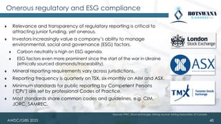 AWDC/GIBS 2025
Onerous regulatory and ESG compliance
48
⧫ Relevance and transparency of regulatory reporting is critical to
attracting junior funding, yet onerous.
⧫ Investors increasingly value a company’s ability to manage
environmental, social and governance (ESG) factors.
⧫ Carbon neutrality is high on ESG agenda.
⧫ ESG factors even more prominent since the start of the war in Ukraine
(ethically sourced diamonds/traceability).
⧫ Mineral reporting requirements vary across jurisdictions.
⧫ Reporting frequency is quarterly on TSX, six-monthly on AIM and ASX.
⧫ Minimum standards for public reporting by Competent Persons
(‘CPs’) are set by professional Codes of Practice.
⧫ Most standards share common codes and guidelines, e.g. CIM,
JORC, SAMREC.
Sources: PWC, Stock Exchanges, Mining Journal, Mining Association of Canada
 