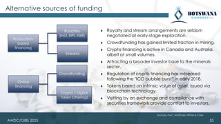 AWDC/GIBS 2025 53
⧫ Royalty and stream arrangements are seldom
negotiated at early-stage exploration.
⧫ Crowdfunding has gained limited traction in mining.
⧫ Crypto financing is active in Canada and Australia,
albeit at small volumes.
⧫ Attracting a broader investor base to the minerals
sector.
⧫ Regulation of crypto financing has increased
following the "ICO bubble burst” in early 2018.
⧫ Tokens based on intrinsic value of asset, issued via
blockchain technology.
⧫ Vetting by an exchange and compliance with
securities framework provide comfort to investors.
Alternative sources of funding
Production-
based
financing
Online
financing
Royalties
(incl. NPI, NSR)
Streams
Crowdfunding
Crypto / Digital
Token Offerings
Sources: PwC; McKinsey; White & Case
 