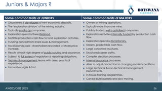 Juniors & Majors ?
Some common traits of JUNIORS Some common traits of MAJORS
⧫ Discoverers & developers of new economic deposits.
⧫ The ‘exploration division’ of the mining industry.
⧫ Typically small-cap companies.
⧫ Exploration spend is there lifeblood.
⧫ No/little production cash flow to fund exploration activities.
⧫ Funding derived from share issues & management.
⧫ No dividends paid - shareholders rewarded by share price
increase.
⧫ Results attract high degree of public scrutiny and assurance.
⧫ Subject to full extent of regulatory & reporting obligations.
⧫ Technical management teams with deep practical
experience.
⧫ Innovative, agile & fast.
⧫ Owners of mining operations.
⧫ Typically more than one mine.
⧫ Publicly traded, well capitalised companies.
⧫ Exploration activities internally funded by production cash
flow.
⧫ Exploration spend is discretionary.
⧫ Steady, predictable cash flow.
⧫ Large corporate structures.
⧫ Structured career paths.
⧫ Complex decision processes.
⧫ Internal assurance processes.
⧫ Able to adjust production to changing market conditions.
⧫ Large technical & non-technical management.
Departments.
⧫ In-house training programmes.
⧫ Can be bureaucratic and slow moving.
56
AWDC/GIBS 2025
 