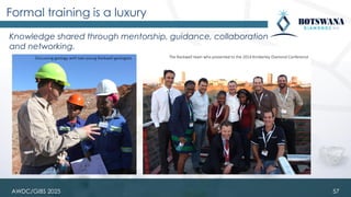 Knowledge shared through mentorship, guidance, collaboration
and networking.
Formal training is a luxury
57
Discussing geology with two young Rockwell geologists The Rockwell team who presented to the 2014 Kimberley Diamond Conference
AWDC/GIBS 2025
 