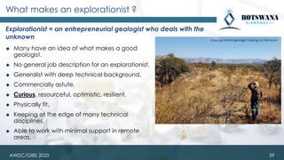 ◆ Many have an idea of what makes a good
geologist.
◆ No general job description for an explorationist.
◆ Generalist with deep technical background.
◆ Commercially astute.
◆ Curious, resourceful, optimistic, resilient.
◆ Physically fit.
◆ Keeping at the edge of many technical
disciplines.
◆ Able to work with minimal support in remote
areas.
What makes an explorationist ?
Explorationist = an entrepreneurial geologist who deals with the
unknown
59
A young Vutomi geologist looking to the future
AWDC/GIBS 2025
 