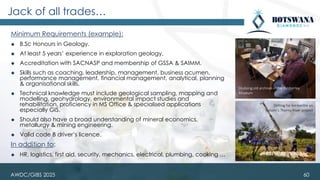 Minimum Requirements (example):
◆ B.Sc Honours in Geology.
◆ At least 5 years’ experience in exploration geology.
◆ Accreditation with SACNASP and membership of GSSA & SAIMM.
◆ Skills such as coaching, leadership, management, business acumen,
performance management, financial management, analytical, planning
& organisational skills.
◆ Technical knowledge must include geological sampling, mapping and
modelling, geohydrology, environmental impact studies and
rehabilitation, proficiency in MS Office & specialised applications
especially GIS.
◆ Should also have a broad understanding of mineral economics,
metallurgy & mining engineering.
◆ Valid code B driver’s licence.
In addition to:
◆ HR, logistics, first aid, security, mechanics, electrical, plumbing, cooking …
Jack of all trades…
60
AWDC/GIBS 2025
Studying old archives in the Kimberley
Museum
Drilling for kimberlite on
Vutomi’s Thorny River project
 