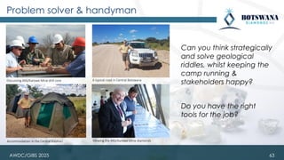 Problem solver & handyman
Can you think strategically
and solve geological
riddles, whilst keeping the
camp running &
stakeholders happy?
Do you have the right
tools for the job?
63
Accommodation in the Central Kalahari Viewing the AK6/Karowe Mine diamonds
Discussing AK6/Karowe Mine drill core A typical road in Central Botswana
AWDC/GIBS 2025
 