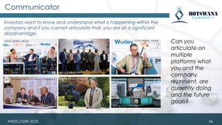 Communicator
Investors want to know and understand what is happening within the
company and if you cannot articulate that, you are at a significant
disadvantage.
Can you
articulate on
multiple
platforms what
you and the
company
represent, are
currently doing
and the future
goals?
Botswana Resource Sector Conference
Junior Indaba, Joburg Junior Indaba, Joburg
Mining Review interview
Africa Mining Summit
Mining Show interview
66
AWDC/GIBS 2025
 