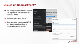 © IT Convergence 2018 • All rights reserved
Qué es un Compartment?
à Un compartment es una forma
de organizar los servicios en
Oracle Cloud
à División lógica no física
à Una vez que creamos ADWC
en un compartment no lo
podemos mover a otro.
 