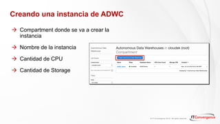 © IT Convergence 2018 • All rights reserved
Creando una instancia de ADWC
à Compartment donde se va a crear la
instancia
à Nombre de la instancia
à Cantidad de CPU
à Cantidad de Storage
 