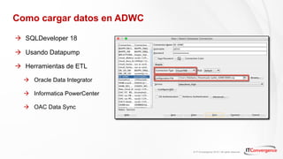 © IT Convergence 2018 • All rights reserved
Como cargar datos en ADWC
à SQLDeveloper 18
à Usando Datapump
à Herramientas de ETL
à Oracle Data Integrator
à Informatica PowerCenter
à OAC Data Sync
 