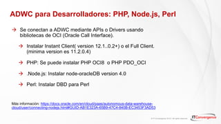 © IT Convergence 2018 • All rights reserved
ADWC para Desarrolladores: PHP, Node.js, Perl
à Se conectan a ADWC mediante APIs o Drivers usando
bibliotecas de OCI (Oracle Call Interface).
à Instalar Instant Client( version 12.1..0.2+) o el Full Client.
(minima version es 11.2.0.4)
à PHP: Se puede instalar PHP OCI8 o PHP PDO_OCI
à .Node.js: Instalar node-oracleDB version 4.0
à Perl: Instalar DBD para Perl
Más información: https://docs.oracle.com/en/cloud/paas/autonomous-data-warehouse-
cloud/user/connecting-nodejs.html#GUID-AB1E323A-65B9-47C4-840B-EC3453F3AD53
 