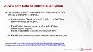 © IT Convergence 2018 • All rights reserved
ADWC para Data Scientists: R & Python
à Se conectan a ADWC mediante APIs o Drivers usando OCI
(Oracle Call Interface) librerias.
à Instalar Instant Client( version 12.1..0.2+) o el Full Client.
(minima version es 11.2.0.4)
à Para Python: instalar y usar cx_Oracle for Python.
Instrucciones: http://cx-
oracle.readthedocs.io/en/latest/installation.html
à Para R: http://cran.cnr.berkeley.edu/web/packages/ROracle/INSTALL
Más información: https://docs.oracle.com/en/cloud/paas/autonomous-data-warehouse-
cloud/user/connecting-nodejs.html#GUID-AB1E323A-65B9-47C4-840B-EC3453F3AD53
 