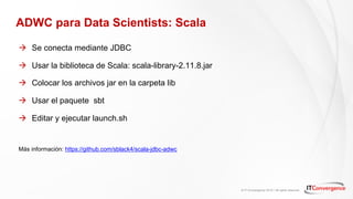 © IT Convergence 2018 • All rights reserved
ADWC para Data Scientists: Scala
à Se conecta mediante JDBC
à Usar la biblioteca de Scala: scala-library-2.11.8.jar
à Colocar los archivos jar en la carpeta lib
à Usar el paquete sbt
à Editar y ejecutar launch.sh
Más información: https://github.com/sblack4/scala-jdbc-adwc
 
