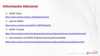 © IT Convergence 2018 • All rights reserved
Información Adicional
à ADWC Cloud
https://cloud.oracle.com/en_US/datawarehouse
à Labs for ADWC
https://www.youtube.com/watch?v=bEPwRlukjVU
à ADWC Tutorials
https://docs.oracle.com/en/cloud/paas/autonomous-data-warehouse-cloud/tutorials.html
à Documentacion de ADWC & Machne learning Documentation
https://docs.oracle.com/en/cloud/paas/autonomous-data-warehouse-cloud/books.html
 